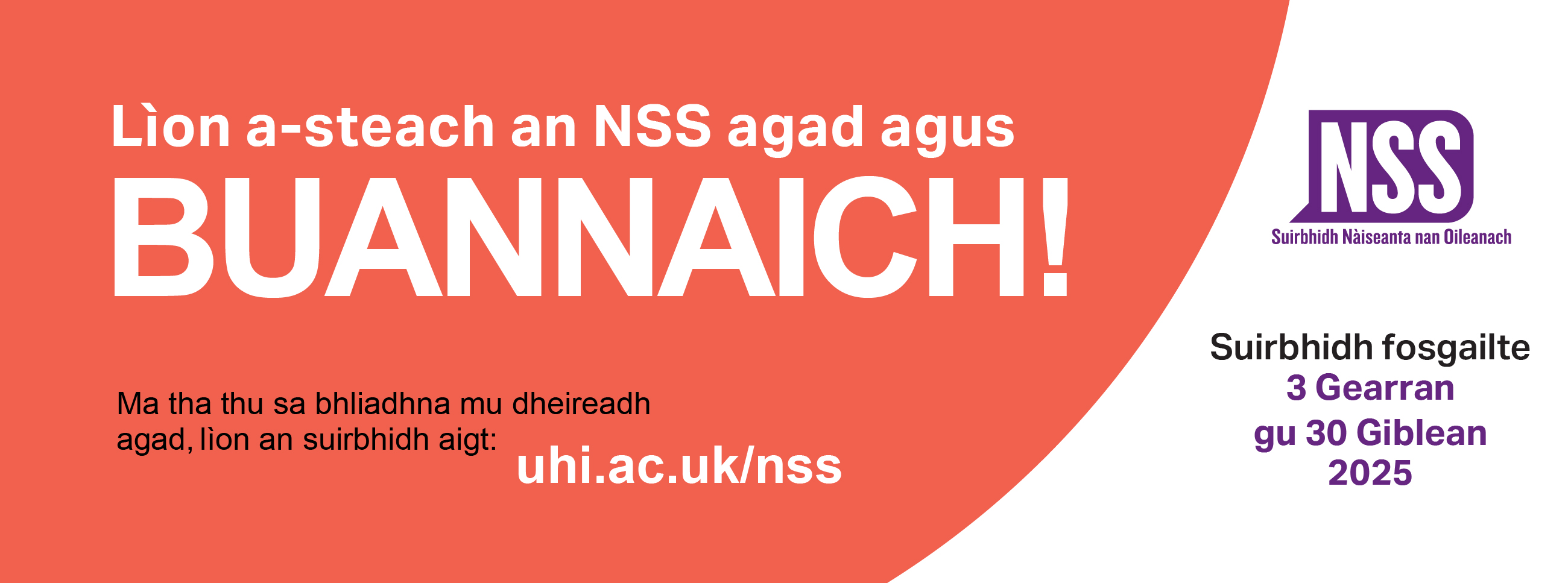 Lion a-steach an NSS agad agus buannaich | Ma tha thu sa bhliadhna mu dheireadh agag lion an suirbhidh aigt uhi.ac.uk/nss | Suirbhidh fosgailte 3 Gearran gu 30 Giblean 2025 Lion a-steach an NSS agad agus buannaich | Ma tha thu sa bhliadhna mu dheireadh agag lion an suirbhidh aigt uhi.ac.uk/nss | Suirbhidh fosgailte 3 Gearran gu 30 Giblean 2025